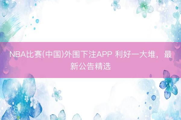 NBA比赛(中国)外围下注APP 利好一大堆，最新公告精选
