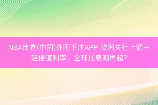 NBA比赛(中国)外围下注APP 欧洲央行上调三轻便道利率，全球加息潮再起？