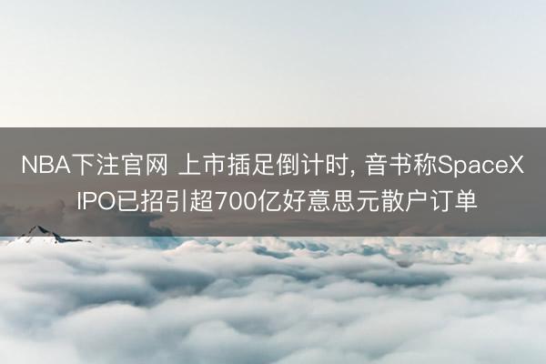 NBA下注官网 上市插足倒计时, 音书称SpaceX IPO已招引超700亿好意思元散户订单