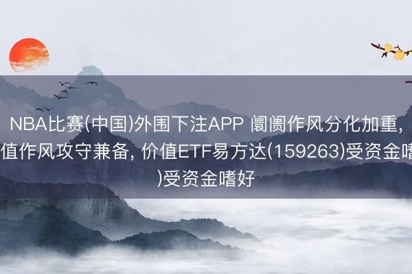 NBA比赛(中国)外围下注APP 阛阓作风分化加重， 价值作风攻守兼备， 价值ETF易方达(159263)受资金嗜好