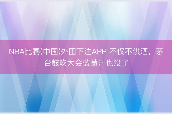 NBA比赛(中国)外围下注APP 不仅不供酒，茅台鼓吹大会蓝莓汁也没了