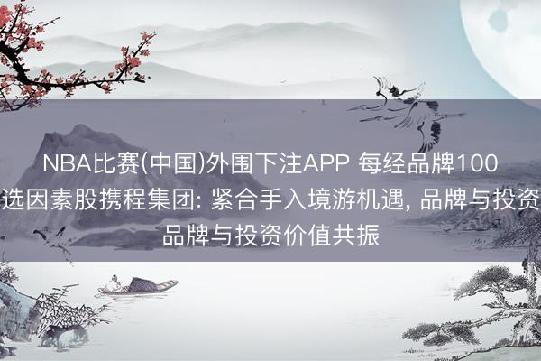 NBA比赛(中国)外围下注APP 每经品牌100指数新入选因素股携程集团: 紧合手入境游机遇， 品牌与投资价值共振