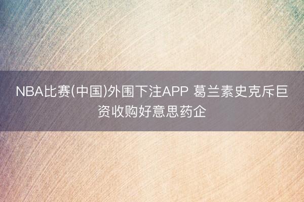NBA比赛(中国)外围下注APP 葛兰素史克斥巨资收购好意思药企