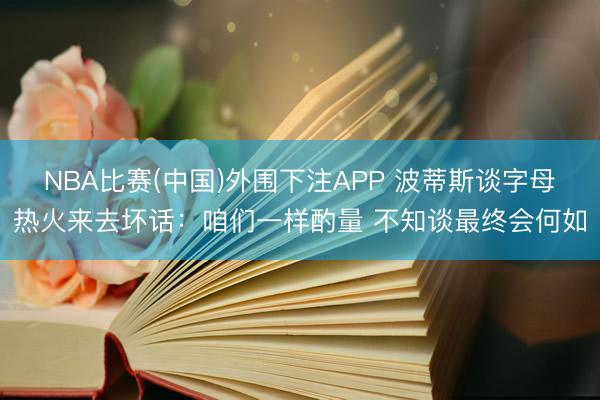 NBA比赛(中国)外围下注APP 波蒂斯谈字母热火来去坏话：咱们一样酌量 不知谈最终会何如