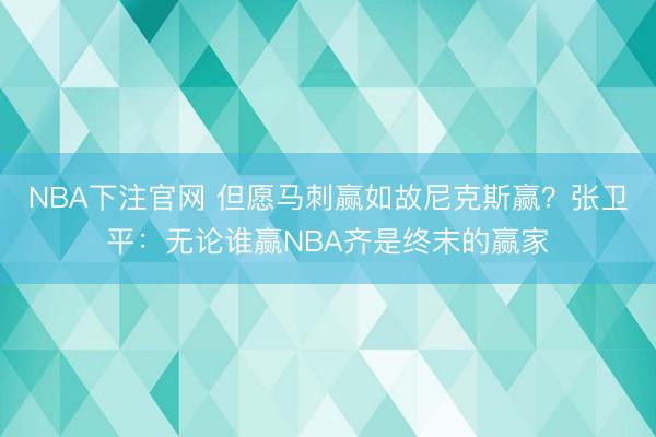 NBA下注官网 但愿马刺赢如故尼克斯赢？张卫平：无论谁赢NBA齐是终末的赢家