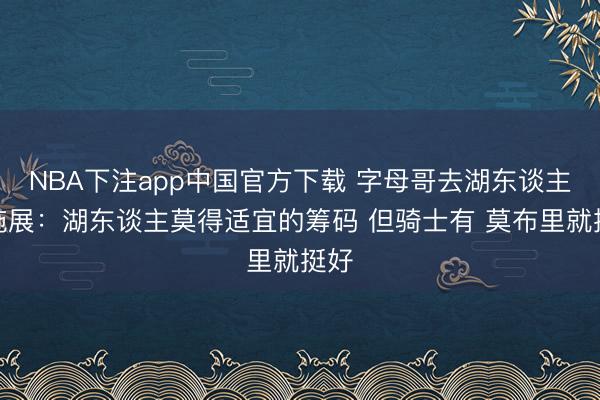 NBA下注app中国官方下载 字母哥去湖东谈主?施展:湖东谈主莫得适宜的筹码 但骑士有 莫布里就挺好