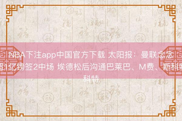 NBA下注app中国官方下载 太阳报：曼联念念超1亿镑签2中场 埃德松后沟通巴莱巴、M费、斯科特