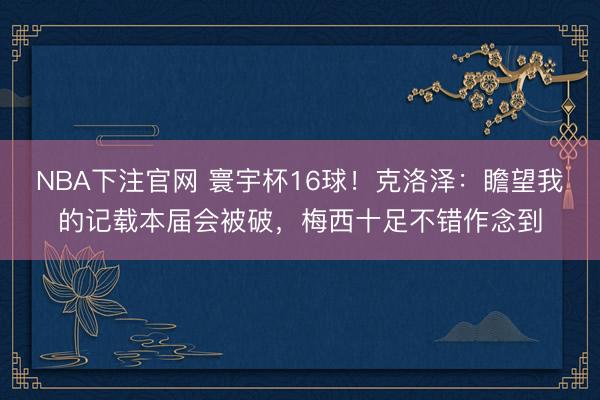 NBA下注官网 寰宇杯16球！克洛泽：瞻望我的记载本届会被破，梅西十足不错作念到