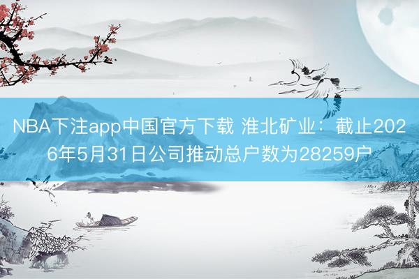 NBA下注app中国官方下载 淮北矿业：截止2026年5月31日公司推动总户数为28259户