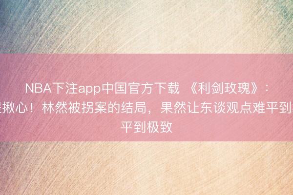 NBA下注app中国官方下载 《利剑玫瑰》:全程揪心!林然被拐案的结局,果然让东谈观点难平到极致