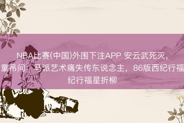 NBA比赛(中国)外围下注APP 安云武死灭，六小龄童吊问：马派艺术痛失传东说念主，86版西纪行福星折柳