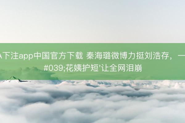 NBA下注app中国官方下载 秦海璐微博力挺刘浩存，一句'花姨护短'让全网泪崩