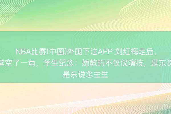 NBA比赛(中国)外围下注APP 刘红梅走后，中戏课堂空了一角，学生纪念：她教的不仅仅演技，是东说念主生