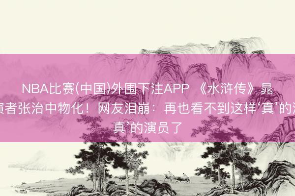 NBA比赛(中国)外围下注APP 《水浒传》晁盖饰演者张治中物化！网友泪崩：再也看不到这样‘真’的演员了