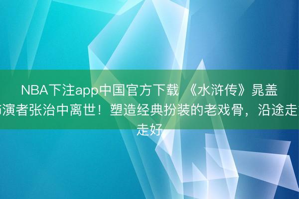 NBA下注app中国官方下载 《水浒传》晁盖饰演者张治中离世！塑造经典扮装的老戏骨，沿途走好