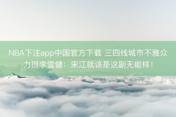 NBA下注app中国官方下载 三四线城市不雅众力挺李雪健：宋江就该是这副无能样！