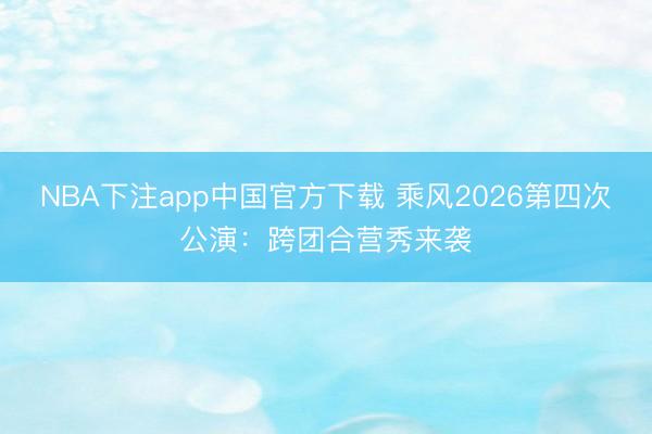 NBA下注app中国官方下载 乘风2026第四次公演：跨团合营秀来袭