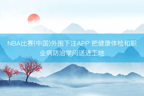 NBA比赛(中国)外围下注APP 把健康体检和职业病防治学问送进工地