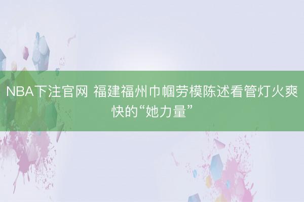 NBA下注官网 福建福州巾帼劳模陈述看管灯火爽快的“她力量”