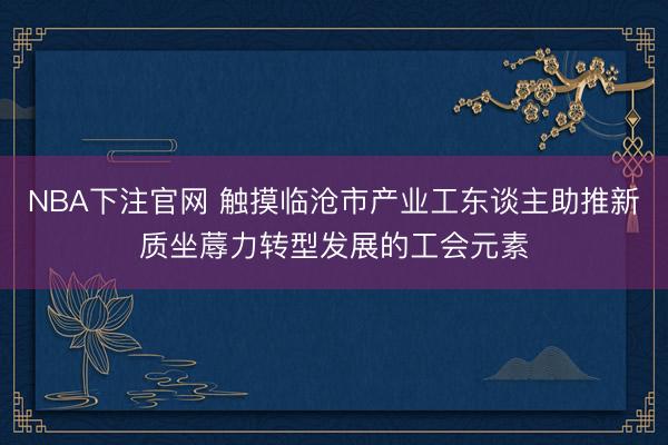 NBA下注官网 触摸临沧市产业工东谈主助推新质坐蓐力转型发展的工会元素