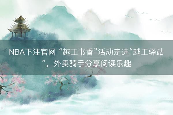NBA下注官网 “越工书香”活动走进“越工驿站”，外卖骑手分享阅读乐趣