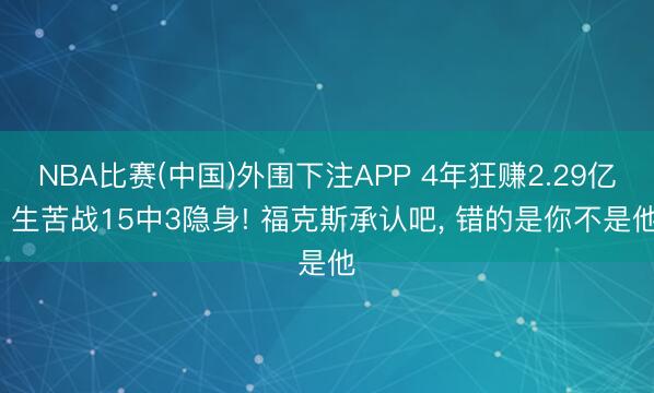 NBA比赛(中国)外围下注APP 4年狂赚2.29亿， 生苦战15中3隐身! 福克斯承认吧， 错的是你不是他