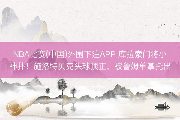 NBA比赛(中国)外围下注APP 库拉索门将小神扑！施洛特贝克头球顶正，被鲁姆单掌托出