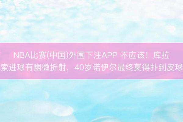 NBA比赛(中国)外围下注APP 不应该！库拉索进球有幽微折射，<a href=