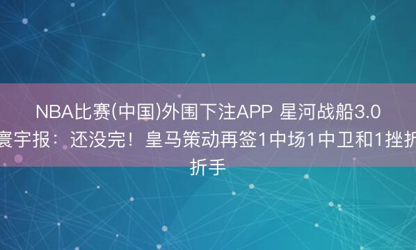 NBA比赛(中国)外围下注APP 星河战船3.0？寰宇报：还没完！皇马策动再签1中场1中卫和1挫折手