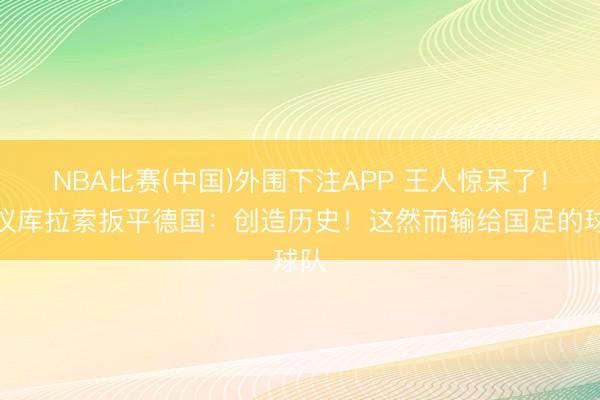 NBA比赛(中国)外围下注APP 王人惊呆了！热议库拉索扳平德国：创造历史！这然而输给国足的球队