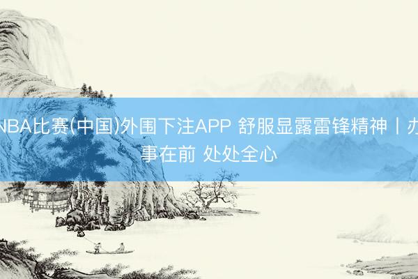 NBA比赛(中国)外围下注APP 舒服显露雷锋精神丨办事在前 处处全心