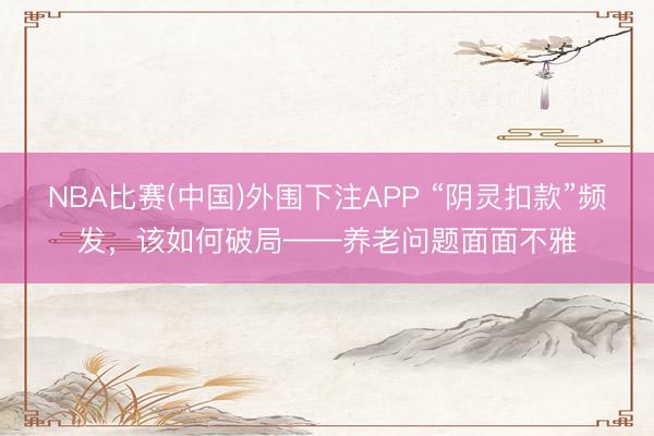 NBA比赛(中国)外围下注APP “阴灵扣款”频发，该如何破局——养老问题面面不雅