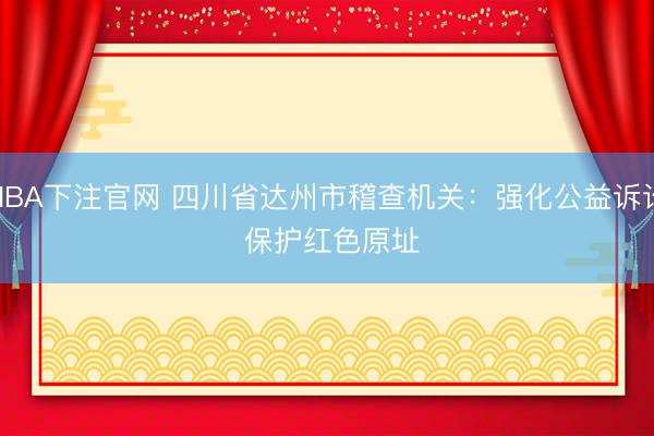 NBA下注官网 四川省达州市稽查机关：强化公益诉讼 保护红色原址
