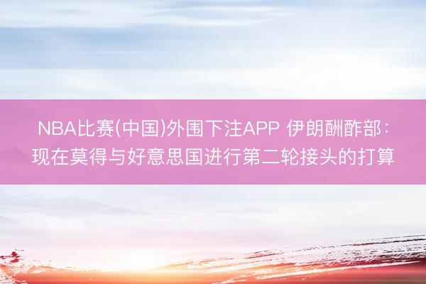 NBA比赛(中国)外围下注APP 伊朗酬酢部:现在莫得与好意思国进行第二轮接头的打算