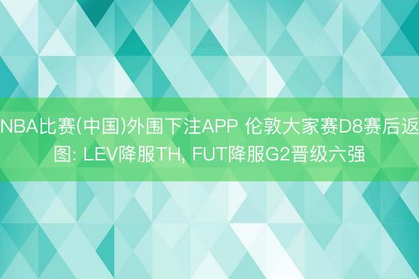 NBA比赛(中国)外围下注APP 伦敦大家赛D8赛后返图: LEV降服TH， FUT降服G2晋级六强