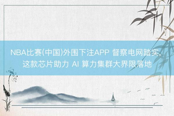 NBA比赛(中国)外围下注APP 督察电网踏实， 这款芯片助力 AI 算力集群大界限落地