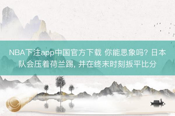 NBA下注app中国官方下载 你能思象吗? 日本队会压着荷兰踢， 并在终末时刻扳平比分