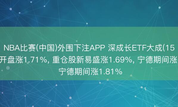 NBA比赛(中国)外围下注APP 深成长ETF大成(159906)开盘涨1.71%， 重仓股新易盛涨1.69%， 宁德期间涨1.81%