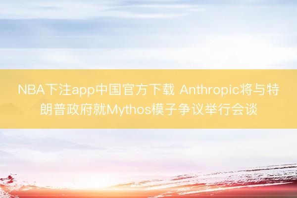 NBA下注app中国官方下载 Anthropic将与特朗普政府就Mythos模子争议举行会谈