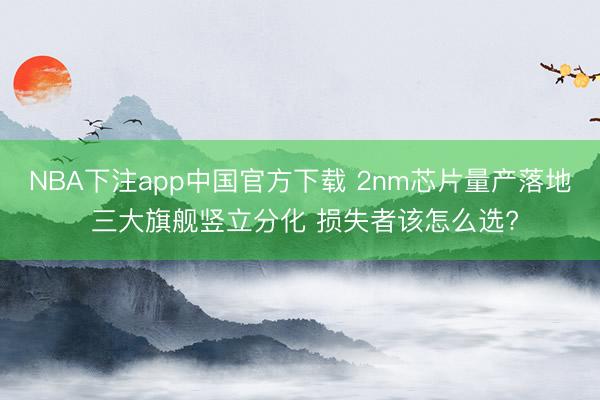 NBA下注app中国官方下载 2nm芯片量产落地 三大旗舰竖立分化 损失者该怎么选?