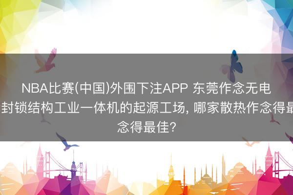 NBA比赛(中国)外围下注APP 东莞作念无电扇全封锁结构工业一体机的起源工场， 哪家散热作念得最佳?