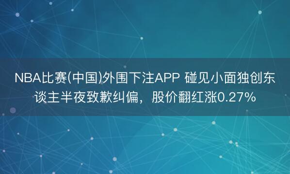 NBA比赛(中国)外围下注APP 碰见小面独创东谈主半夜致歉纠偏,股价翻红涨0.27%