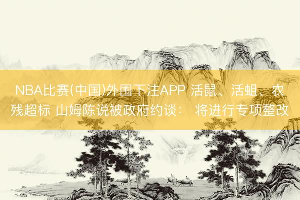 NBA比赛(中国)外围下注APP 活鼠、活蛆、农残超标 山姆陈说被政府约谈： 将进行专项整改