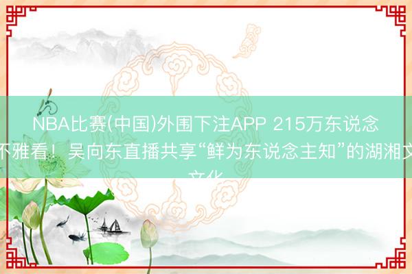 NBA比赛(中国)外围下注APP 215万东说念主不雅看！吴向东直播共享“鲜为东说念主知”的湖湘文化