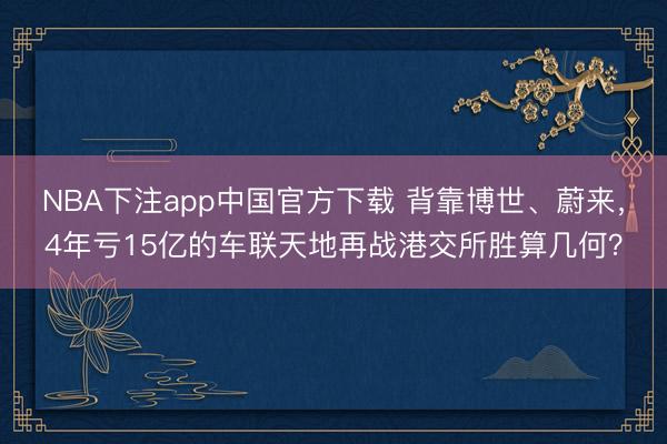NBA下注app中国官方下载 背靠博世、蔚来，4年亏15亿的车联天地再战港交所胜算几何？
