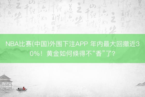 NBA比赛(中国)外围下注APP 年内最大回撤近30%！黄金如何倏得不“香”了？