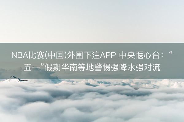 NBA比赛(中国)外围下注APP 中央惬心台：“五一”假期华南等地警惕强降水强对流