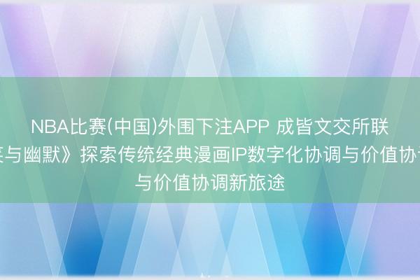 NBA比赛(中国)外围下注APP 成皆文交所联袂《讪笑与幽默》探索传统经典漫画IP数字化协调与价值协调新旅途
