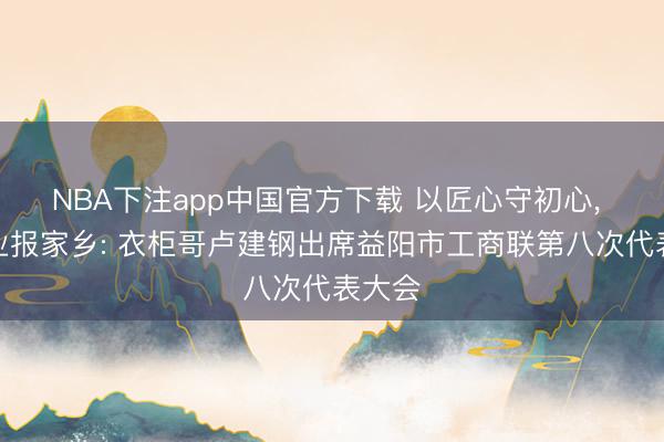 NBA下注app中国官方下载 以匠心守初心， 以实业报家乡: 衣柜哥卢建钢出席益阳市工商联第八次代表大会