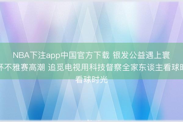 NBA下注app中国官方下载 银发公益遇上寰宇杯不雅赛高潮 追觅电视用科技督察全家东谈主看球时光